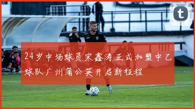 24岁中场球员宋鑫涛正式加盟中乙球队广州蒲公英开启新征程