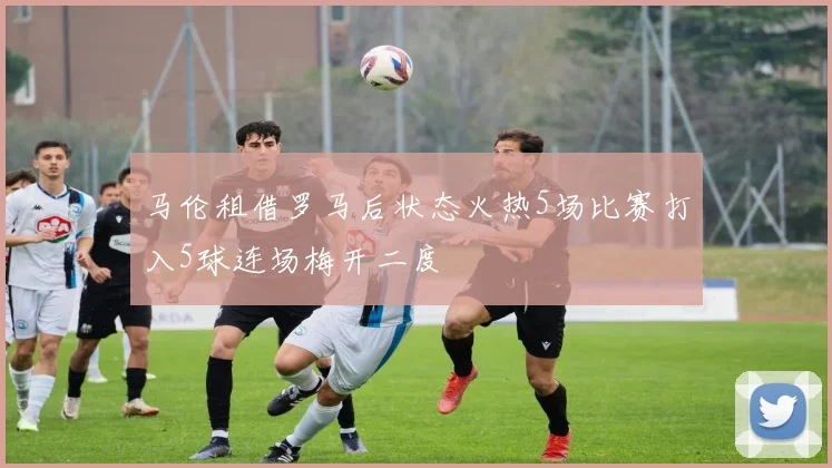 马伦租借罗马后状态火热5场比赛打入5球连场梅开二度
