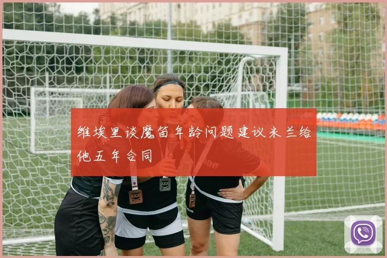 维埃里谈魔笛年龄问题建议米兰给他五年合同