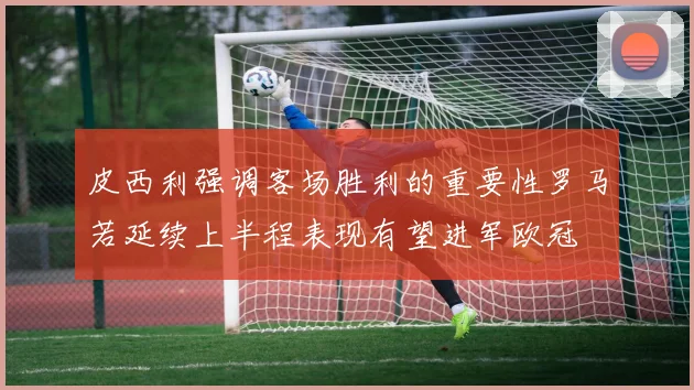 皮西利强调客场胜利的重要性罗马若延续上半程表现有望进军欧冠