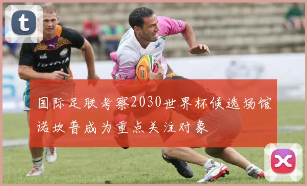国际足联考察2030世界杯候选场馆诺坎普成为重点关注对象