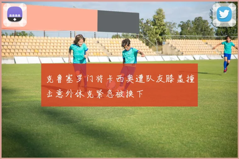 克鲁塞罗门将卡西奥遭队友膝盖撞击意外休克紧急被换下