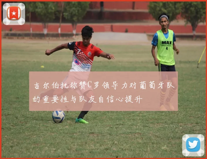 吉尔伯托称赞C罗领导力对葡萄牙队的重要性与队友自信心提升