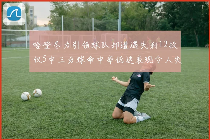 哈登尽力引领球队却遭遇失利12投仅5中三分球命中率低迷表现令人失望