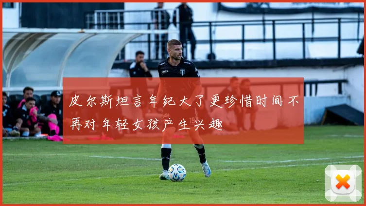 皮尔斯坦言年纪大了更珍惜时间不再对年轻女孩产生兴趣
