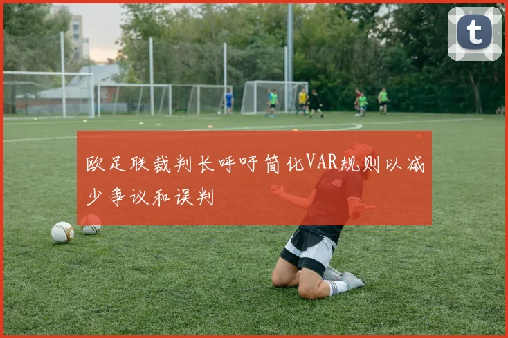 欧足联裁判长呼吁简化VAR规则以减少争议和误判