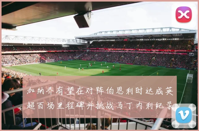 加纳乔有望在对阵伯恩利时达成英超百场里程碑并挑战马丁内利纪录