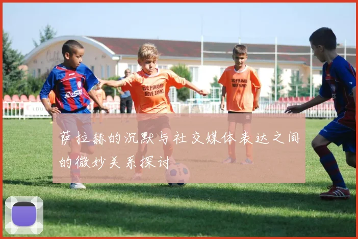 萨拉赫的沉默与社交媒体表达之间的微妙关系探讨