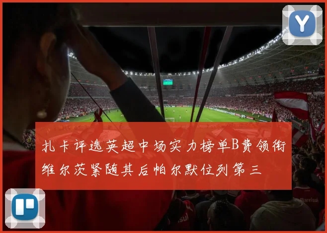 扎卡评选英超中场实力榜单B费领衔维尔茨紧随其后帕尔默位列第三