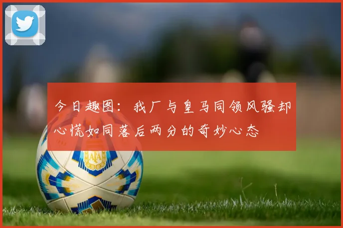 今日趣图：我厂与皇马同领风骚却心慌如同落后两分的奇妙心态