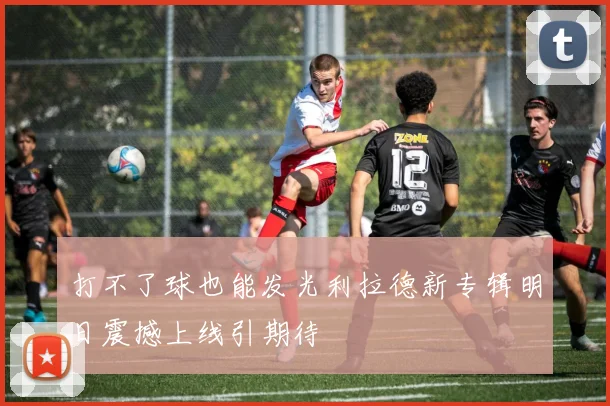 打不了球也能发光利拉德新专辑明日震撼上线引期待
