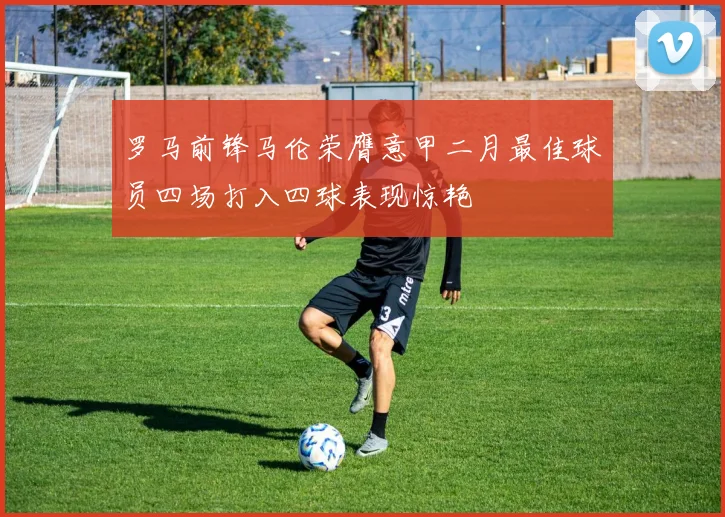 罗马前锋马伦荣膺意甲二月最佳球员四场打入四球表现惊艳