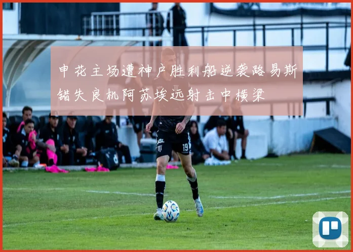 申花主场遭神户胜利船逆袭路易斯错失良机阿苏埃远射击中横梁
