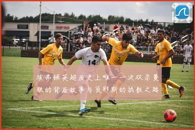 埃弗顿英超历史上唯一一次双杀曼联的背后故事与莫耶斯的执教之路