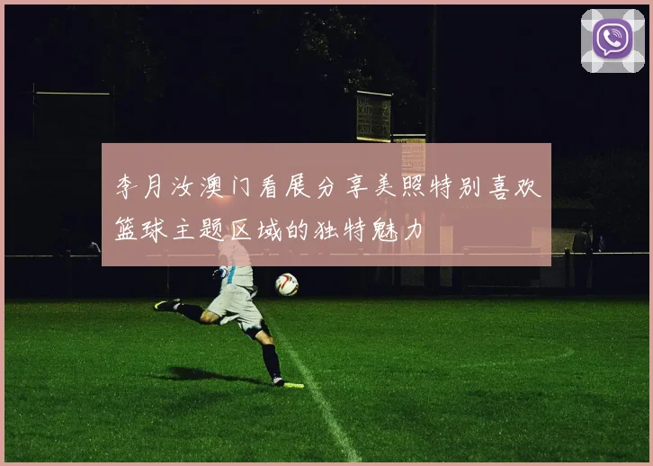 李月汝澳门看展分享美照特别喜欢篮球主题区域的独特魅力