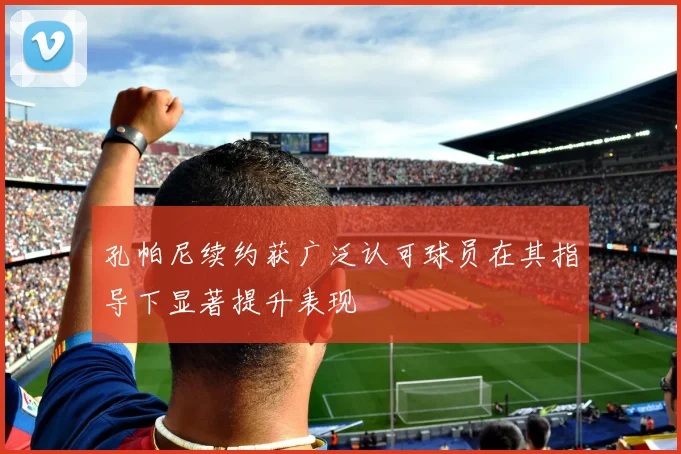 孔帕尼续约获广泛认可球员在其指导下显著提升表现