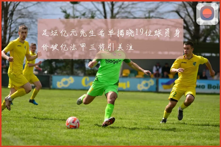 足坛亿元先生名单揭晓19位球员身价破亿法甲三将引关注