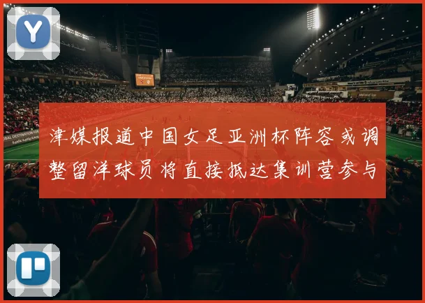 津媒报道中国女足亚洲杯阵容或调整留洋球员将直接抵达集训营参与备战