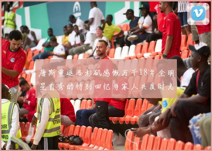 唐斯重返洛杉矶感慨万千18年全明星首秀的特别回忆与家人共度时光