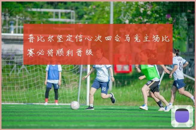 普比尔坚定信心次回合马竞主场比赛必将顺利晋级