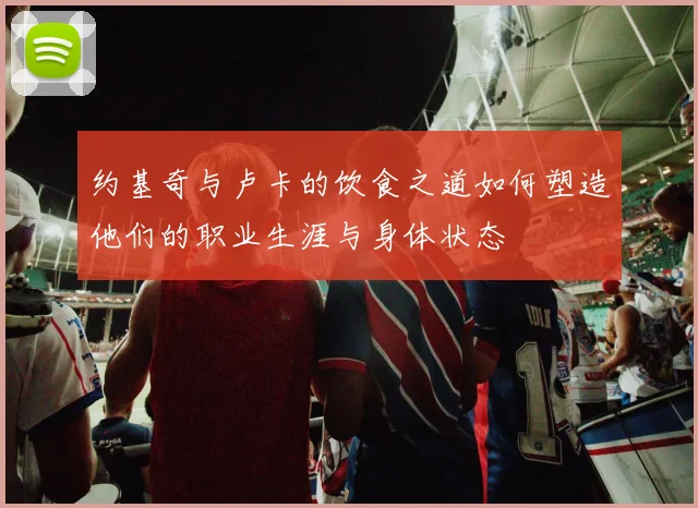 约基奇与卢卡的饮食之道如何塑造他们的职业生涯与身体状态