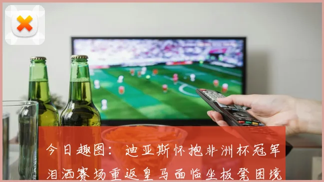 今日趣图：迪亚斯怀抱非洲杯冠军泪洒赛场重返皇马面临坐板凳困境