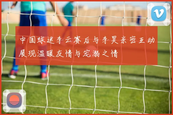 中国球迷李云赛后与李昊亲密互动展现温暖友情与宠溺之情