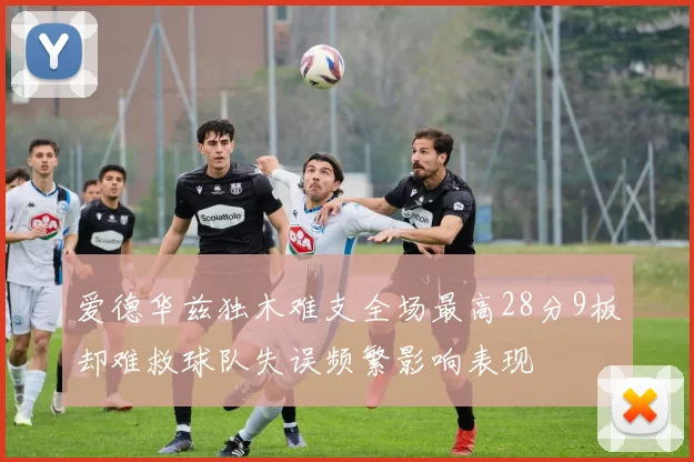 爱德华兹独木难支全场最高28分9板却难救球队失误频繁影响表现