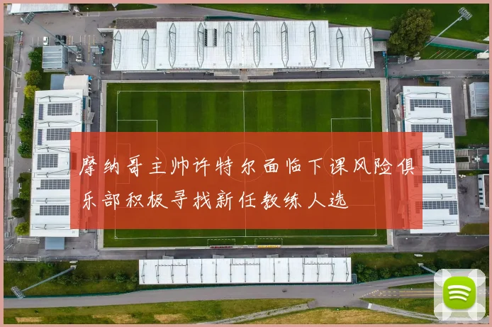 摩纳哥主帅许特尔面临下课风险俱乐部积极寻找新任教练人选