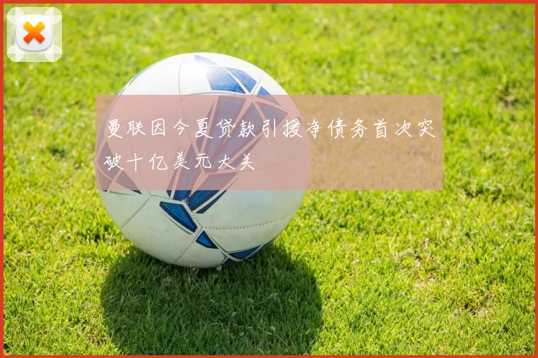 曼联因今夏贷款引援净债务首次突破十亿美元大关