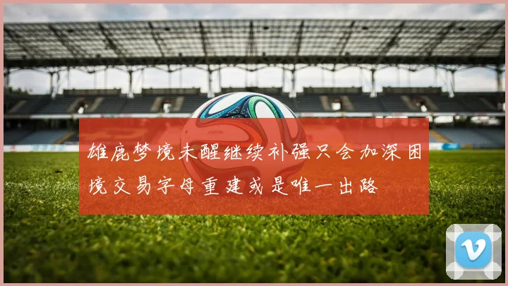 雄鹿梦境未醒继续补强只会加深困境交易字母重建或是唯一出路