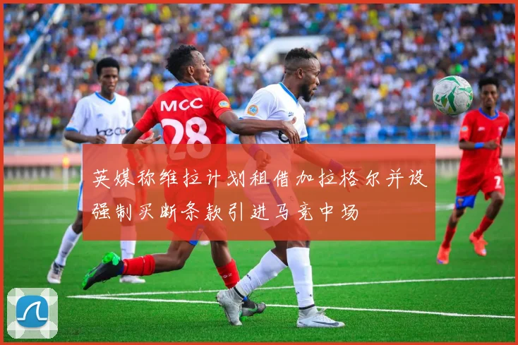 英媒称维拉计划租借加拉格尔并设强制买断条款引进马竞中场