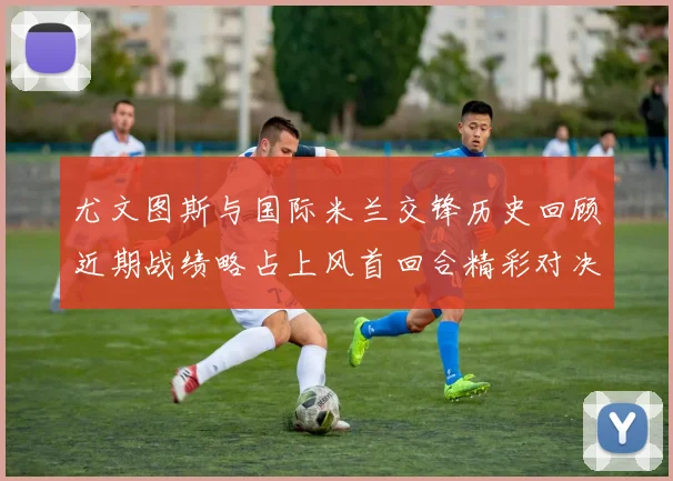 尤文图斯与国际米兰交锋历史回顾近期战绩略占上风首回合精彩对决回顾