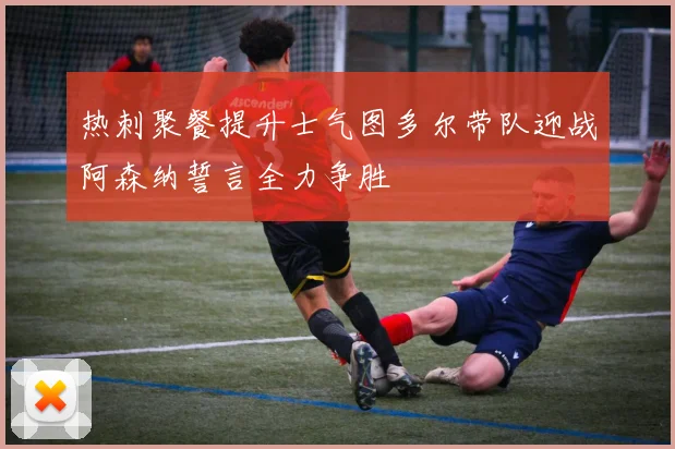 热刺聚餐提升士气图多尔带队迎战阿森纳誓言全力争胜