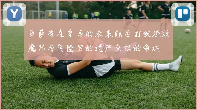 贡萨洛在皇马的未来能否打破连败魔咒与阿隆索的遗产交织的命运
