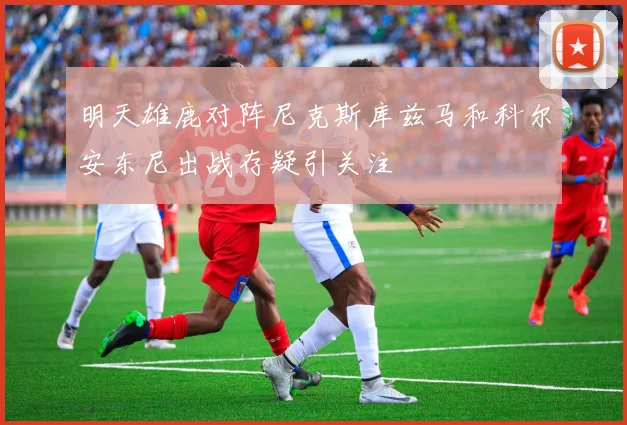 明天雄鹿对阵尼克斯库兹马和科尔安东尼出战存疑引关注