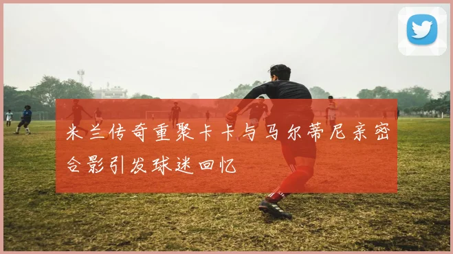 米兰传奇重聚卡卡与马尔蒂尼亲密合影引发球迷回忆