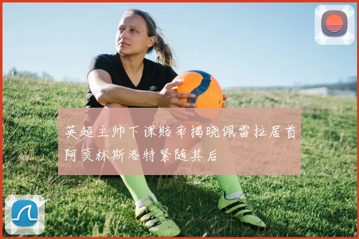 英超主帅下课赔率揭晓佩雷拉居首阿莫林斯洛特紧随其后