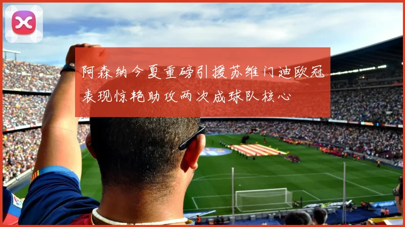 阿森纳今夏重磅引援苏维门迪欧冠表现惊艳助攻两次成球队核心